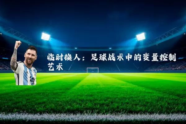 临时换人：足球战术中的变量控制艺术